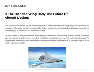 Scott Beale Aviation
Is The Blended Wing Body The Future Of
Aircraft Design?
First developed a few decades ago, the Blended Wing Body or BWB is a hybrid aircraft design that makes a plane look like
a manta ray. The design was then strictly used for military applications, but NASA and its a liates are now keen on
further studying its potential for use in commercial ight.
The BWB concept is seen to o er certain advantages over conventional tube and wing airframes. Firstly, it combines
high-lift wing with an airfoil-shaped body. This would allow aircraft to generate more lift while minimizing drag. The
shape likewise o ers signi cantly decreased fuel consumption even with a bigger cargo or passenger capacity in the
middle of the aircraft’s body.
                           Image source: researchgate.net
 
