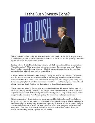 Is the Bush Dynasty Done?
With the exit of Jeb Bush from the 2016 presidential race, pundits and political prognosticators
are asking the question Bush family matriarch, Barbara Bush, hinted at a few years ago when she
opined the electorate “had enough” Bushes.
Leading into his ill-fated South Carolina primary, Jeb Bush was defiant, telling his supporters,
“I’m still standing!” While appropriate to the circumstances, that message sure wasn’t the one
Bush’s backers expected to hear when they filled his war chest to overflowing for what they
expected to be a relatively easy path to the presidency.
It may be difficult to remember, but a year ago – really, six months ago – this was Jeb’s race to
lose. He was the one with the Name and the MONEY. The guy with the connections who the
media seemed ready to anoint. Then Trump and Cruz exploded out of the gate, one taking Iowa,
the second getting New Hampshire. Jeb’s race to lose? Yes … and he managed a spectacular job
of doing just that. South Carolina was the final nail in the coffin of this campaign.
The problems started early. In campaign stops and early debates, Jeb seemed listless, apathetic.
No fire in his belly. Trump called him “low energy” and the criticism stuck. Then the typically
dignified candidate with the bluest of political blue blood got into a couple of ill-advised verbal
scraps with the boisterous New Yorker, getting the worst of the exchanges every time.
Growing increasingly desperate to shore up his name and his failing chances, Jeb did what he
had previously said he would not do – he brought his family out to campaign for him. George W.
Bush is still popular among many Republicans, especially in South Carolina, so pundits thought
– as obviously desperate as it was – it might give him some steam going into the primary. He
really didn’t even need to win. He just needed to finish in the top three. To beat Rubio and
Kasich while holding his own against Cruz and Trump.
 