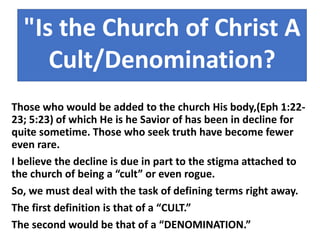 Those who would be added to the church His body,(Eph 1:22-
23; 5:23) of which He is he Savior of has been in decline for
quite sometime. Those who seek truth have become fewer
even rare.
I believe the decline is due in part to the stigma attached to
the church of being a “cult” or even rogue.
So, we must deal with the task of defining terms right away.
The first definition is that of a “CULT.”
The second would be that of a “DENOMINATION.”
"Is the Church of Christ A
Cult/Denomination?
 