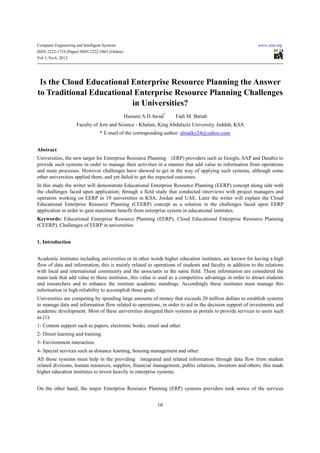 Computer Engineering and Intelligent Systems                                                               www.iiste.org
ISSN 2222-1719 (Paper) ISSN 2222-2863 (Online)
Vol 3, No.6, 2012




 Is the Cloud Educational Enterprise Resource Planning the Answer
to Traditional Educational Enterprise Resource Planning Challenges
                          in Universities?
                                                 Hussain A.H Awad*   Fadi M. Battah
                      Faculty of Arts and Science - Khulais, King Abdulaziz University, Jeddah, KSA
                                   * E-mail of the corresponding author: almalky24@yahoo.com


Abstract
Universities, the new target for Enterprise Resource Planning (ERP) providers such as Google, SAP and Databiz to
provide such systems in order to manage their activities in a manner that add value to information from operations
and main processes. However challenges have showed to get in the way of applying such systems, although some
other universities applied them, and yet failed to get the expected outcomes.
In this study the writer will demonstrate Educational Enterprise Resource Planning (EERP) concept along side with
the challenges faced upon application; through a field study that conducted interviews with project managers and
operators working on EERP in 10 universities in KSA, Jordan and UAE. Later the writer will explain the Cloud
Educational Enterprise Resource Planning (CEERP) concept as a solution in the challenges faced upon EERP
application in order to gain maximum benefit from enterprise system in educational institutes.
Keywords: Educational Enterprise Resource Planning (EERP), Cloud Educational Enterprise Resource Planning
(CEERP), Challenges of EERP in universities


1. Introduction


Academic institutes including universities or in other words higher education institutes, are known for having a high
flow of data and information, this is mainly related to operations of students and faculty in addition to the relations
with local and international community and the associates in the same field. These information are considered the
main task that add value to these institutes, this value is used as a competitive advantage in order to attract students
and researchers and to enhance the institute academic standings. Accordingly these institutes must manage this
information in high reliability to accomplish those goals.
Universities are competing by spending large amounts of money that exceeds 20 million dollars to establish systems
to manage data and information flow related to operations, in order to aid in the decision support of investments and
academic development. Most of these universities designed their systems as portals to provide services to users such
as (1):
1- Content support such as papers, electronic books, email and other.
2- Direct learning and training.
3- Environment interaction.
4- Special services such as distance learning, housing management and other.
All those systems must help in the providing integrated and related information through data flow from student
related divisions, human resources, supplies, financial management, public relations, investors and others; this made
higher education institutes to invest heavily in enterprise systems.


On the other hand; the major Enterprise Resource Planning (ERP) systems providers took notice of the services


                                                              16
 