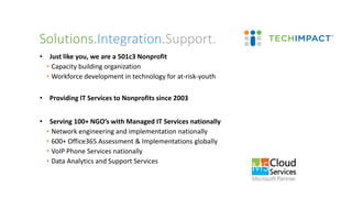 • Just like you, we are a 501c3 Nonprofit
• Capacity building organization
• Workforce development in technology for at-risk-youth
• Providing IT Services to Nonprofits since 2003
• Serving 100+ NGO’s with Managed IT Services nationally
• Network engineering and implementation nationally
• 600+ Office365 Assessment & Implementations globally
• VoIP Phone Services nationally
• Data Analytics and Support Services
Solutions.Integration.Support.
 