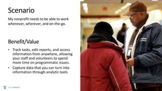 Scenario
My nonprofit needs to be able to work
whenever, wherever, and on-the-go.
Benefit/Value
• Track tasks, edit reports, and access
information from anywhere, allowing
your staff and volunteers to spend
more time on programmatic issues.
• Capture data that you can turn into
information through analytic tools
 
