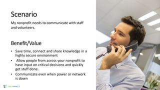 Scenario
My nonprofit needs to communicate with staff
and volunteers.
Benefit/Value
• Save time, connect and share knowledge in a
highly secure environment
• Allow people from across your nonprofit to
have input on critical decisions and quickly
get stuff done.
• Communicate even when power or network
is down
 