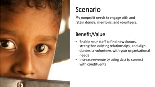Scenario
My nonprofit needs to engage with and
retain donors, members, and volunteers.
Benefit/Value
• Enable your staff to find new donors,
strengthen existing relationships, and align
donors or volunteers with your organizational
needs
• Increase revenue by using data to connect
with constituents
 