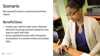 Scenario
My nonprofit needs to understand and drive
impact.
Benefit/Value
• Enable your staff to make more informed
decisions by giving everyone powerful new
ways to work with data
• Access dashboard views with interactive
visualization to evaluate trends and analyze
data.
 