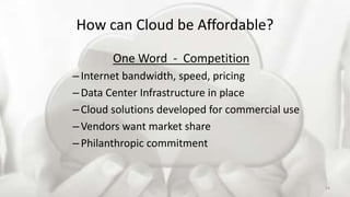 How can Cloud be Affordable?
One Word - Competition
–Internet bandwidth, speed, pricing
–Data Center Infrastructure in place
–Cloud solutions developed for commercial use
–Vendors want market share
–Philanthropic commitment
24
 