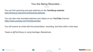 . © TechSoup Global | All rights reserved3
You Are Being Recorded…
You can find upcoming and past webinars on the TechSoup website:
www.techsoup.org/community/events-webinars
You can also view recorded webinars and videos on our YouTube channel:
https://www.youtube.com/TechSoupVideo
You will receive an email with this presentation, recording, and links within a few days.
Tweet us @TechSoup or using hashtags: #tswebinars
 
