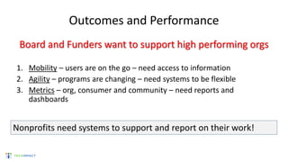 Outcomes and Performance
Board and Funders want to support high performing orgs
1. Mobility – users are on the go – need access to information
2. Agility – programs are changing – need systems to be flexible
3. Metrics – org, consumer and community – need reports and
dashboards
Nonprofits need systems to support and report on their work!
 