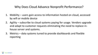 Why Does Cloud Advance Nonprofit Performance?
1. Mobility – users gain access to information hosted on cloud, accessed
by wifi or mobile device
2. Agility – subscribe to cloud systems paying for usage. Vendors upgrade
and adapt to customer requests eliminating the need to replace in-
house server and systems.
3. Metrics – data systems tuned to provide dashboards and flexible
reporting
 