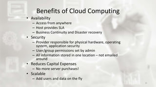 Benefits of Cloud Computing
• Availability
– Access from anywhere
– Host provides SLA
– Business Continuity and Disaster recovery
• Security
– Provider responsible for physical hardware, operating
system, application security
– User/group permissions set by admin
– All information stored in one location – not emailed
around
• Reduces Capital Expenses
– No more server purchases!
• Scalable
– Add users and data on the fly
32
 