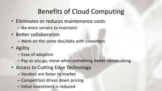 Benefits of Cloud Computing
• Eliminates or reduces maintenance costs
– No more servers to maintain!
• Better collaboration
– Work on the same doc/data with coworkers
• Agility
– Ease of adoption
– Pay as you go, move when something better comes along
• Access to Cutting Edge Technology
– Vendors are faster to market
– Competition drives down pricing
– Initial investment is reduced 33
 