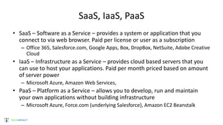 SaaS, IaaS, PaaS
• SaaS – Software as a Service – provides a system or application that you
connect to via web browser. Paid per license or user as a subscription
– Office 365, Salesforce.com, Google Apps, Box, DropBox, NetSuite, Adobe Creative
Cloud
• IaaS – Infrastructure as a Service – provides cloud based servers that you
can use to host your applications. Paid per month priced based on amount
of server power
– Microsoft Azure, Amazon Web Services,
• PaaS – Platform as a Service – allows you to develop, run and maintain
your own applications without building infrastructure
– Microsoft Azure, Force.com (underlying Salesforce), Amazon EC2 Beanstalk
 