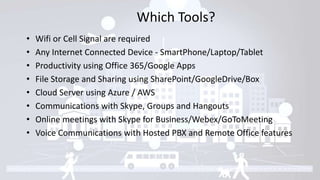 Which Tools?
• Wifi or Cell Signal are required
• Any Internet Connected Device - SmartPhone/Laptop/Tablet
• Productivity using Office 365/Google Apps
• File Storage and Sharing using SharePoint/GoogleDrive/Box
• Cloud Server using Azure / AWS
• Communications with Skype, Groups and Hangouts
• Online meetings with Skype for Business/Webex/GoToMeeting
• Voice Communications with Hosted PBX and Remote Office features
 