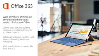 Work anywhere, anytime, on
any device with the latest
version of Microsoft Office:
Get the latest tech, like real time
tracking and multiple authoring for
your board reports.
Collaborate with your volunteers with
video conferencing and instant
messaging.
Work seamlessly across devices, like
iPads and PCs.
Office 365
 