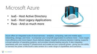 Azure offers an integrated suite of cloud services – analytics, computing, web and mobile apps,
networking, storage, and more – to empower your nonprofit organization to achieve more – more insight,
more efficiency and more impact. Azure delivers deeper insights to enhance decision making, supports
a broad selection of operating systems, and provides industry-leading security. It also integrates
seamlessly with your existing IT infrastructure and scales as your nonprofit grows - giving you the ability
to harness the power of Microsoft’s data centers for a wide range of capabilities and scenarios.
• IaaS - Host Active Directory
• IaaS - Host Legacy Applications
• Paas - And so much more
 