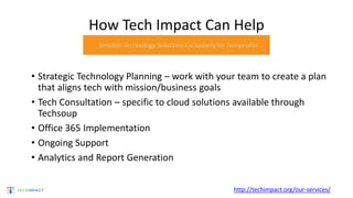 How Tech Impact Can Help
• Strategic Technology Planning – work with your team to create a plan
that aligns tech with mission/business goals
• Tech Consultation – specific to cloud solutions available through
Techsoup
• Office 365 Implementation
• Ongoing Support
• Analytics and Report Generation
http://techimpact.org/our-services/
 