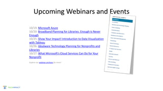 Upcoming Webinars and Events
10/19: Microsoft Azure
10/20: Broadband Planning for Libraries: Enough Is Never
Enough
10/25: Show Your Impact! Introduction to Data Visualization
with Tableau
10/26: Idealware Technology Planning for Nonprofits and
Libraries
10/27: What Microsoft's Cloud Services Can Do for Your
Nonprofit
Explore our webinar archives for more!
 