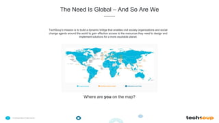 . © TechSoup Global | All rights reserved7
The Need Is Global – And So Are We
TechSoup’s mission is to build a dynamic bridge that enables civil society organizations and social
change agents around the world to gain effective access to the resources they need to design and
implement solutions for a more equitable planet.
Countries Served TechSoup Partner Location NetSquared Local Group
Where are you on the map?
 