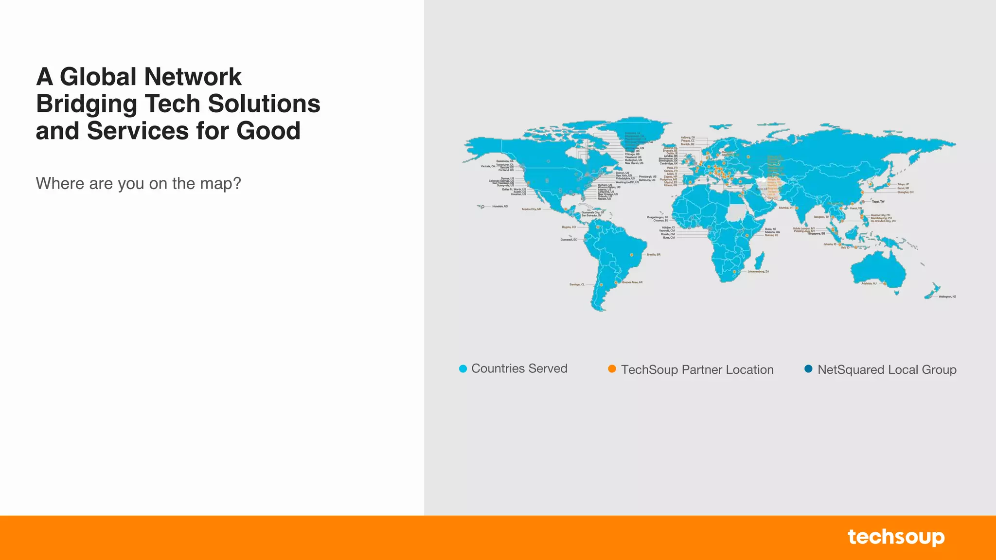 A Global Network
Bridging Tech Solutions
and Services for Good
Where are you on the map?
Countries Served TechSoup Partner Location NetSquared Local Group
 