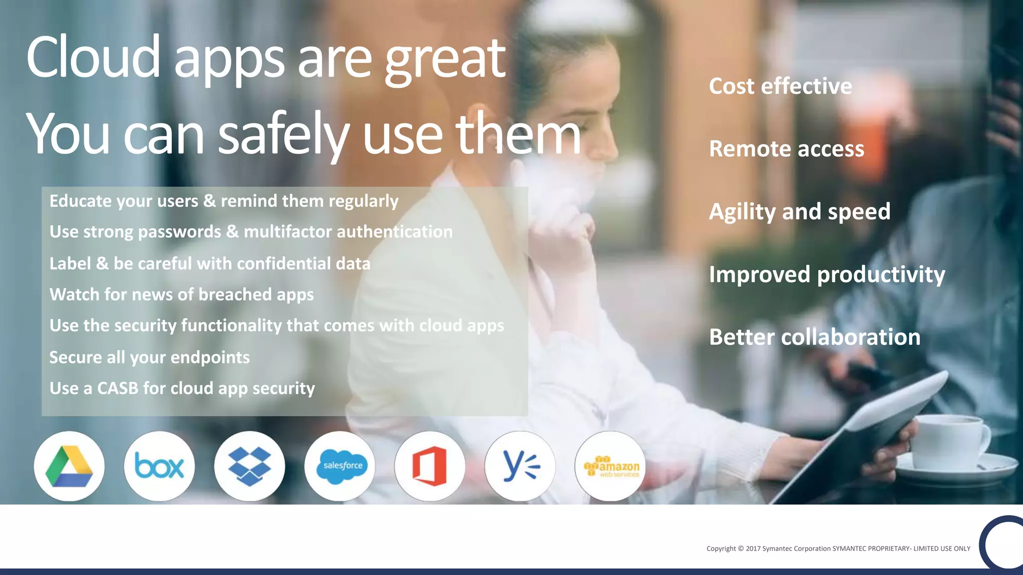 Copyright © 2017 Symantec Corporation SYMANTEC PROPRIETARY- LIMITED USE ONLY
Cost effective
Remote access
Agility and speed
Better collaboration
Improved productivity
Cloudappsaregreat
Youcansafelyusethem
Educate your users & remind them regularly
Use strong passwords & multifactor authentication
Label & be careful with confidential data
Watch for news of breached apps
Use the security functionality that comes with cloud apps
Secure all your endpoints
Use a CASB for cloud app security
 