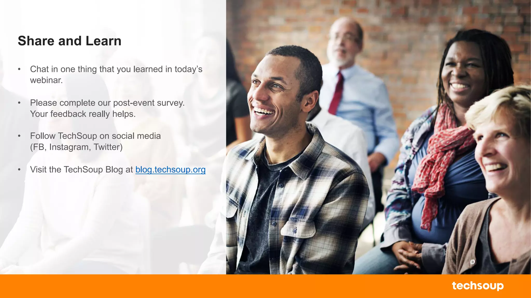 Share and Learn
• Chat in one thing that you learned in today’s
webinar.
• Please complete our post-event survey.
Your feedback really helps.
• Follow TechSoup on social media
(FB, Instagram, Twitter)
• Visit the TechSoup Blog at blog.techsoup.org
 