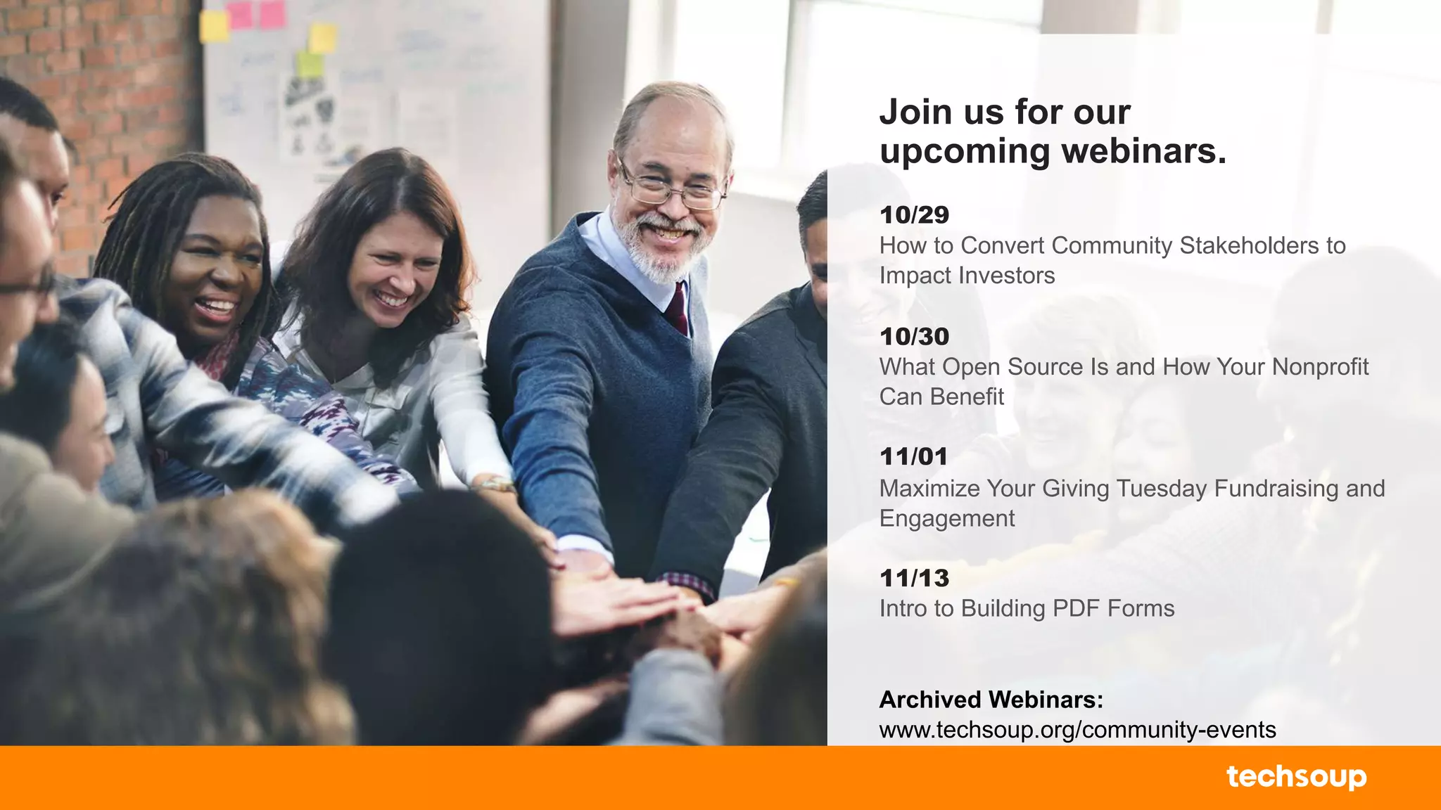 Join us for our
upcoming webinars.
10/29
How to Convert Community Stakeholders to
Impact Investors
10/30
What Open Source Is and How Your Nonprofit
Can Benefit
11/01
Maximize Your Giving Tuesday Fundraising and
Engagement
11/13
Intro to Building PDF Forms
Archived Webinars:
www.techsoup.org/community-events
 