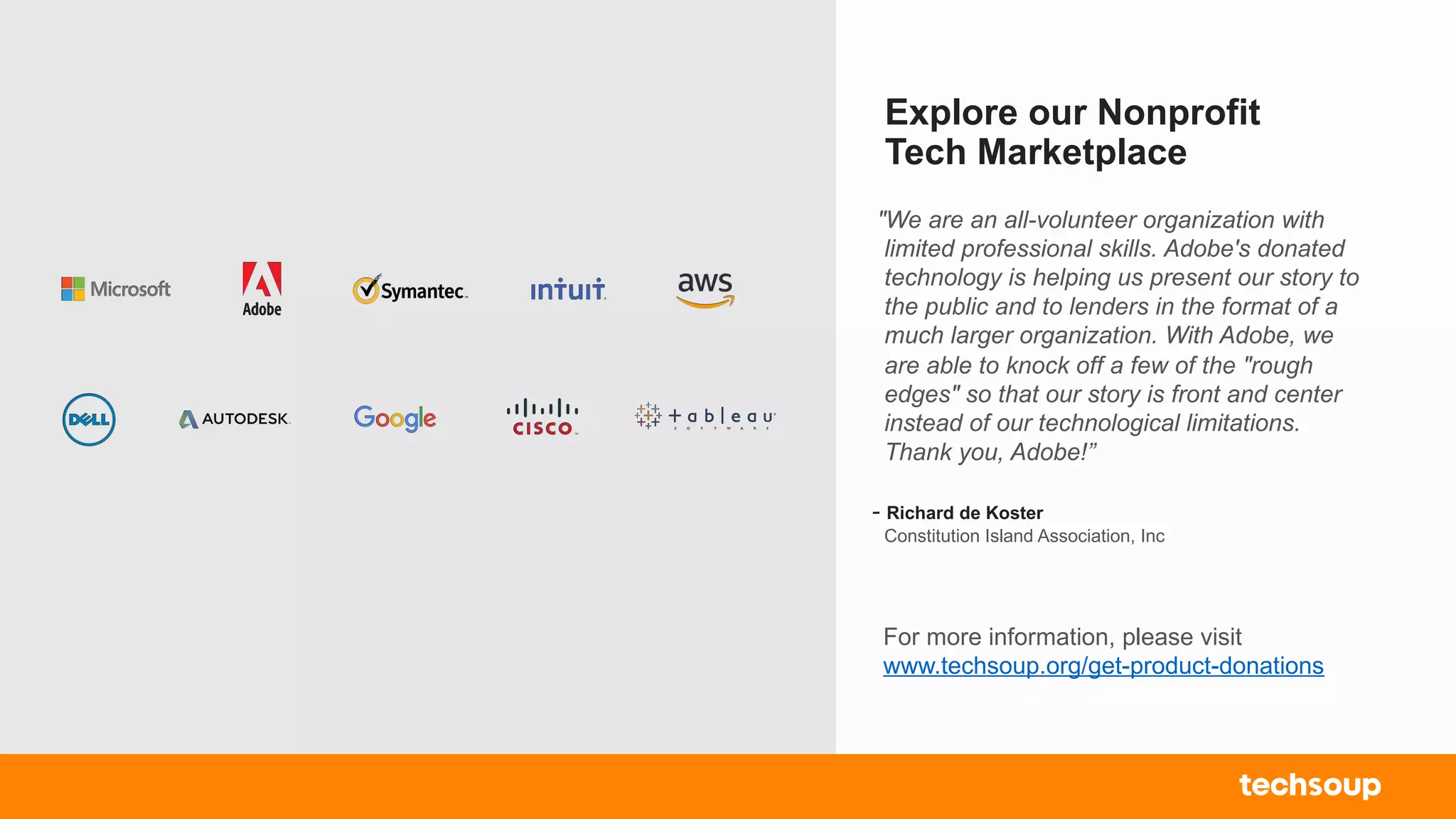 Explore our Nonprofit
Tech Marketplace
For more information, please visit
www.techsoup.org/get-product-donations
"We are an all-volunteer organization with
limited professional skills. Adobe's donated
technology is helping us present our story to
the public and to lenders in the format of a
much larger organization. With Adobe, we
are able to knock off a few of the "rough
edges" so that our story is front and center
instead of our technological limitations.
Thank you, Adobe!”
- Richard de Koster
Constitution Island Association, Inc
 