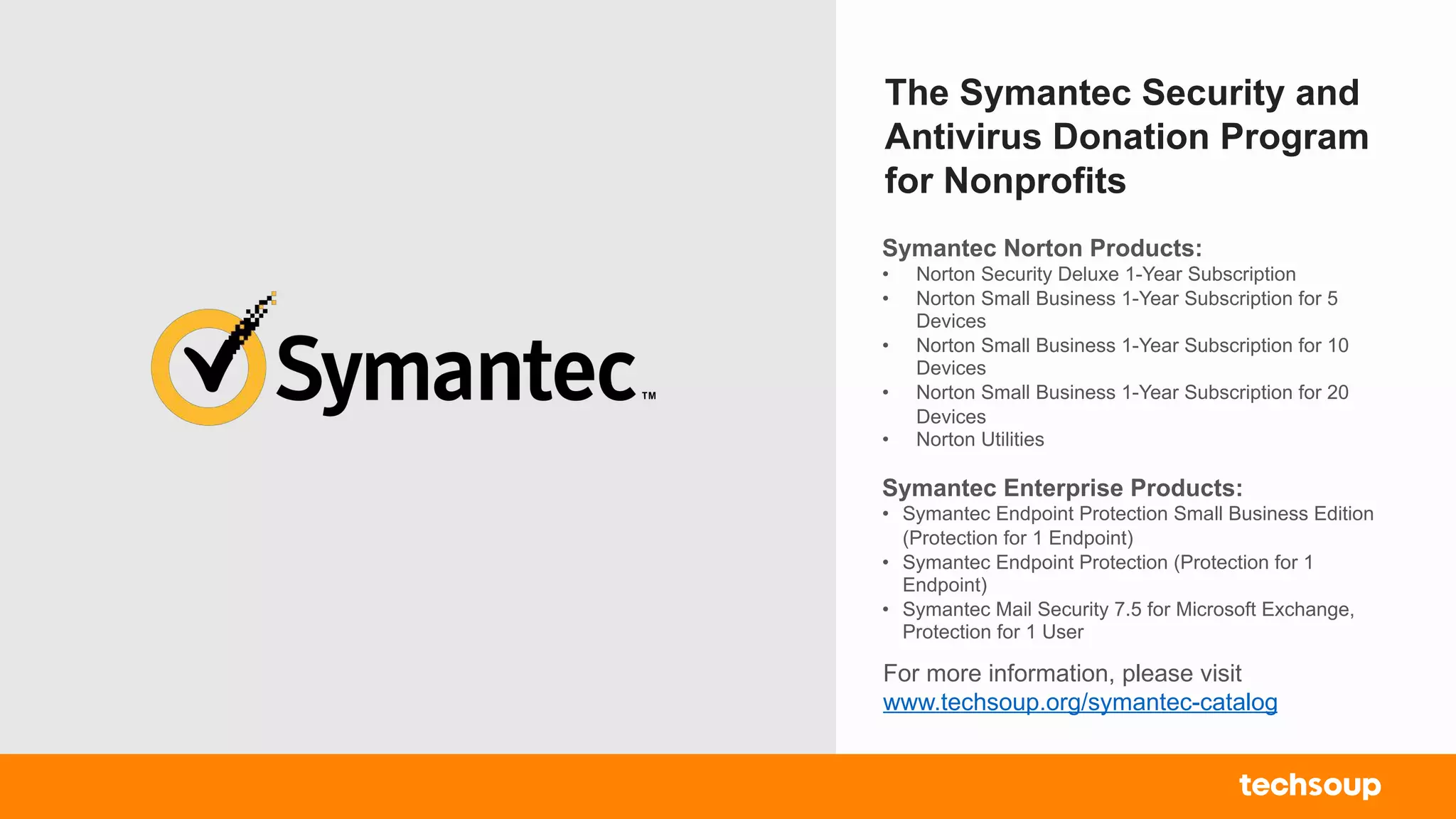 The Symantec Security and
Antivirus Donation Program
for Nonprofits
For more information, please visit
www.techsoup.org/symantec-catalog
Symantec Norton Products:
• Norton Security Deluxe 1-Year Subscription
• Norton Small Business 1-Year Subscription for 5
Devices
• Norton Small Business 1-Year Subscription for 10
Devices
• Norton Small Business 1-Year Subscription for 20
Devices
• Norton Utilities
Symantec Enterprise Products:
• Symantec Endpoint Protection Small Business Edition
(Protection for 1 Endpoint)
• Symantec Endpoint Protection (Protection for 1
Endpoint)
• Symantec Mail Security 7.5 for Microsoft Exchange,
Protection for 1 User
 