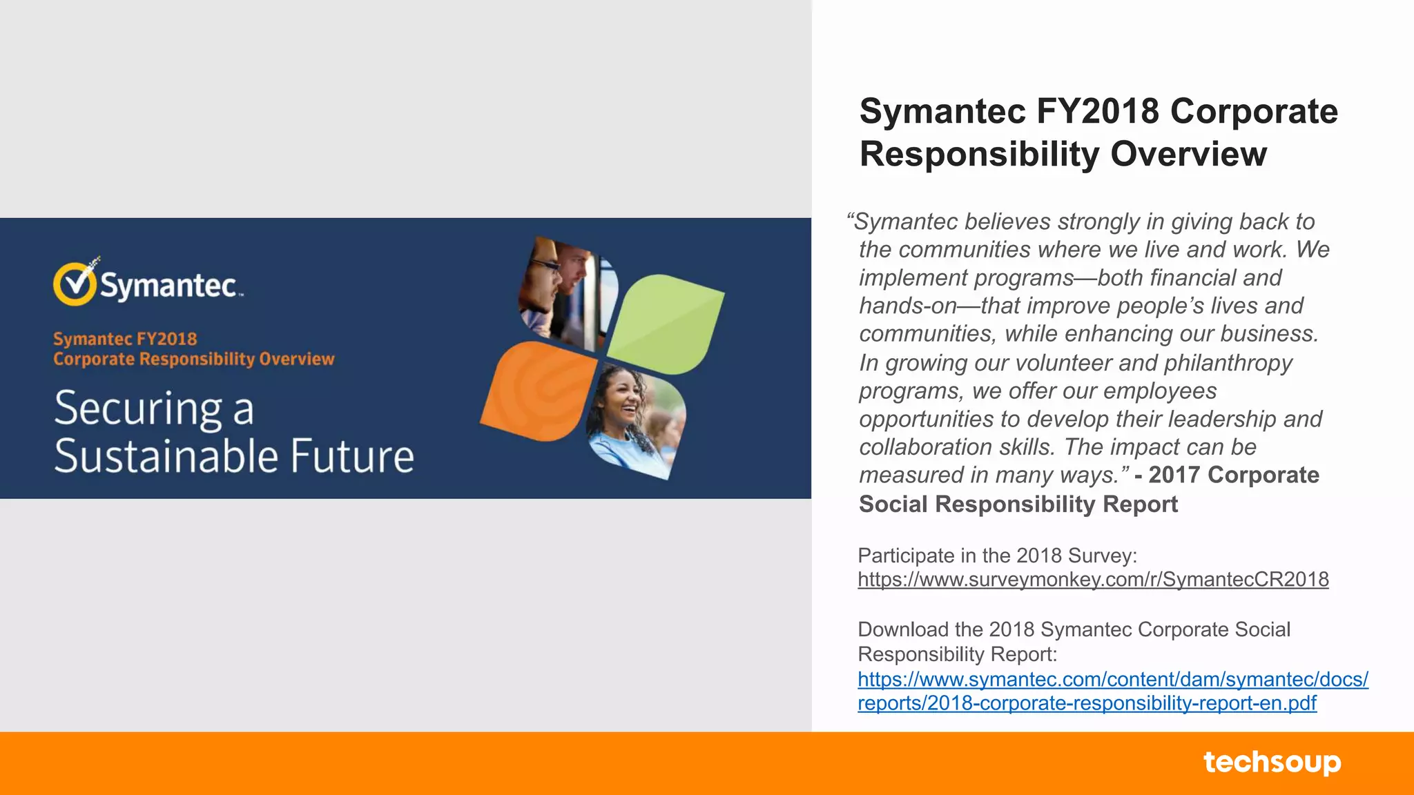 Symantec FY2018 Corporate
Responsibility Overview
Participate in the 2018 Survey:
https://www.surveymonkey.com/r/SymantecCR2018
Download the 2018 Symantec Corporate Social
Responsibility Report:
https://www.symantec.com/content/dam/symantec/docs/
reports/2018-corporate-responsibility-report-en.pdf
“Symantec believes strongly in giving back to
the communities where we live and work. We
implement programs—both financial and
hands-on—that improve people’s lives and
communities, while enhancing our business.
In growing our volunteer and philanthropy
programs, we offer our employees
opportunities to develop their leadership and
collaboration skills. The impact can be
measured in many ways.” - 2017 Corporate
Social Responsibility Report
 