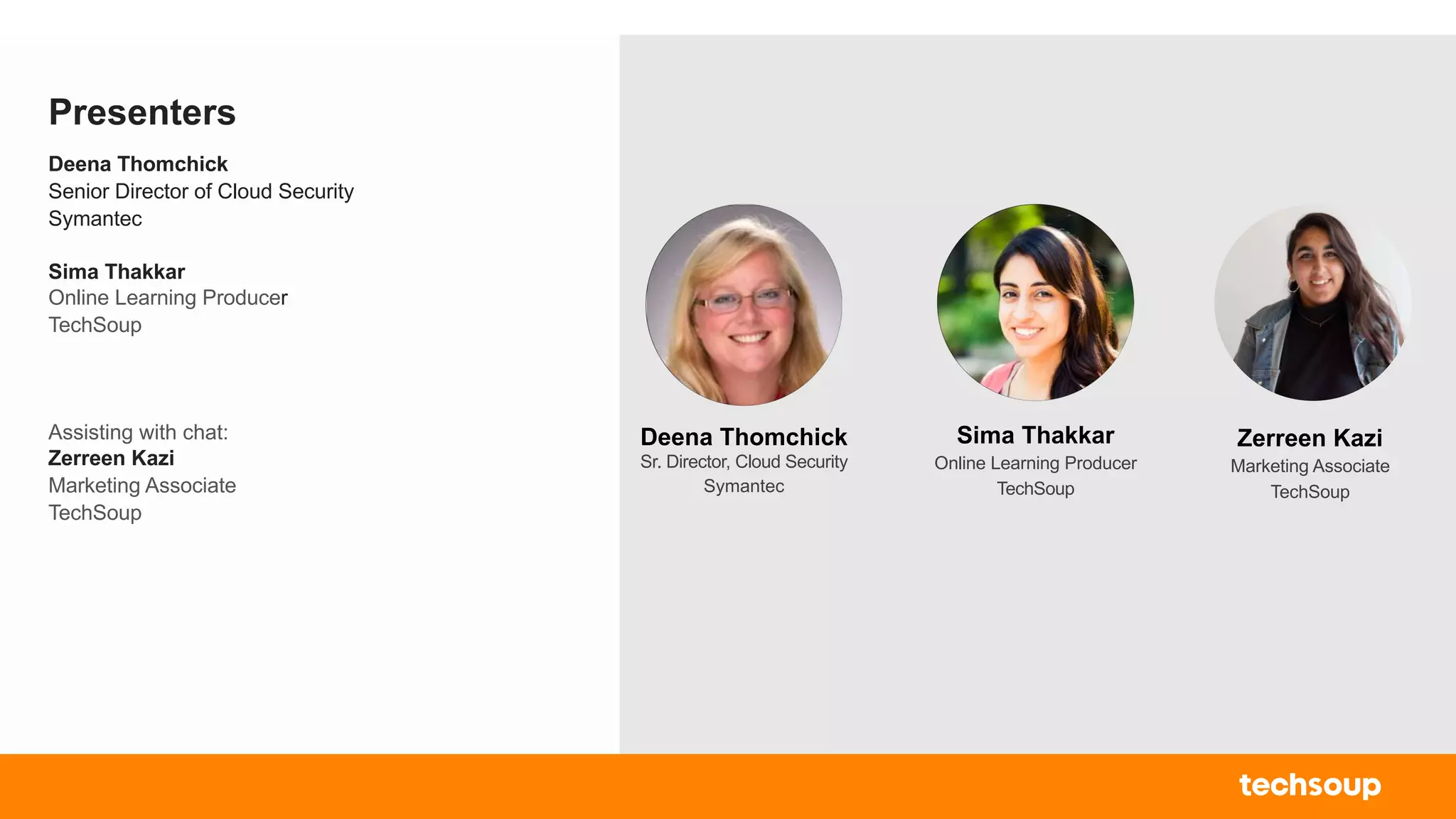 Presenters
Deena Thomchick
Senior Director of Cloud Security
Symantec
Sima Thakkar
Online Learning Producer
TechSoup
Assisting with chat:
Zerreen Kazi
Marketing Associate
TechSoup
Sima Thakkar
Online Learning Producer
TechSoup
Zerreen Kazi
Marketing Associate
TechSoup
Deena Thomchick
Sr. Director, Cloud Security
Symantec
 