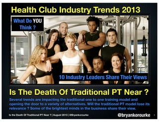 Is The Death Of Traditional PT Near ?
Several trends are impacting the traditional one to one training model and
opening the door to a variety of alternatives. Will the traditional PT model lose its
relevance ? Some of the brightest minds in the business share their view.
Health Club Industry Trends 2013
1
10 Industry Leaders Share Their Views
Is the Death Of Traditional PT Near ? | August 2013 | @Bryankorourke @bryankorourke
What Do YOU
Think ?
 
