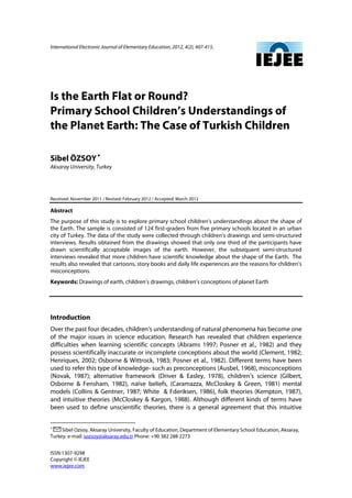 International Electronic Journal of Elementary Education, 2012, 4(2), 407-415.
ISSN:1307-9298
Copyright © IEJEE
www.iejee.com
Is the Earth Flat or Round?
Primary School Children’s Understandings of
the Planet Earth: The Case of Turkish Children
Sibel ÖZSOY∗∗∗∗
Aksaray University, Turkey
Received: November 2011 / Revised: February 2012 / Accepted: March 2012
Abstract
The purpose of this study is to explore primary school children’s understandings about the shape of
the Earth. The sample is consisted of 124 first-graders from five primary schools located in an urban
city of Turkey. The data of the study were collected through children’s drawings and semi-structured
interviews. Results obtained from the drawings showed that only one third of the participants have
drawn scientifically acceptable images of the earth. However, the subsequent semi-structured
interviews revealed that more children have scientific knowledge about the shape of the Earth. The
results also revealed that cartoons, story books and daily life experiences are the reasons for children’s
misconceptions.
Keywords: Drawings of earth, children’s drawings, children’s conceptions of planet Earth
Introduction
Over the past four decades, children’s understanding of natural phenomena has become one
of the major issues in science education. Research has revealed that children experience
difficulties when learning scientific concepts (Abrams 1997; Posner et al., 1982) and they
possess scientifically inaccurate or incomplete conceptions about the world (Clement, 1982;
Henriques, 2002; Osborne & Wittrock, 1983; Posner et al., 1982). Different terms have been
used to refer this type of knowledge- such as preconceptions (Ausbel, 1968), misconceptions
(Novak, 1987); alternative framework (Driver & Easley, 1978), children’s science (Gilbert,
Osborne & Fensham, 1982), naïve beliefs, (Caramazza, McCloskey & Green, 1981) mental
models (Collins & Gentner, 1987; White & Fderiksen, 1986), folk theories (Kempton, 1987),
and intuitive theories (McCloskey & Kargon, 1988). Although different kinds of terms have
been used to define unscientific theories, there is a general agreement that this intuitive
∗
Sibel Ozsoy, Aksaray University, Faculty of Education, Department of Elementary School Education, Aksaray,
Turkey. e-mail: sozsoy@aksaray.edu.tr Phone: +90 382 288 2273
 