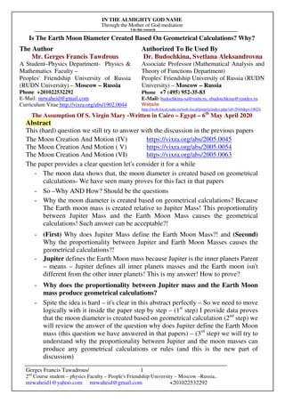 IN THE ALMIGHTY GOD NAME
Through the Mother of God mediation
I do this research
Gerges Francis Tawadrous/
2nd
Course student – physics Faculty – People's Friendship University – Moscow –Russia..
mrwaheid1@yahoo.com mrwaheid@gmail.com +201022532292
1
Is The Earth Moon Diameter Created Based On Geometrical Calculations? Why?
The Author Authorized To Be Used By
Mr. Gerges Francis Tawdrous
A Student–Physics Department- Physics &
Mathematics Faculty –
Peoples' Friendship University of Russia
(RUDN University) – Moscow – Russia
Dr. Budochkina, Svetlana Aleksandrovna
Associate Professor (Mathematical Analysis and
Theory of Functions Department)
Peoples' Friendship University of Russia (RUDN
University) – Moscow – Russia
Phone +201022532292
E-Mail: mrwaheid@gmail.com
Curriculum Vitae http://vixra.org/abs/1902.0044
Phone +7 (495) 952-35-83
E-Mail: budochkina-sa@rudn.ru, sbudotchkina@yandex.ru
Website
http://web-local.rudn.ru/web-local/prep/rj/index.php?id=2944&p=19024
The Assumption Of S. Virgin Mary -Written in Cairo – Egypt – 6th
May April 2020
Abstract
This (hard) question we still try to answer with the discussion in the previous papers
The Moon Creation And Motion (IV) https://vixra.org/abs/2005.0045
The Moon Creation And Motion ( V) https://vixra.org/abs/2005.0054
The Moon Creation And Motion (VI) https://vixra.org/abs/2005.0063
The paper provides a clear question let's consider it for a while
- The moon data shows that, the moon diameter is created based on geometrical
calculations- We have seen many proves for this fact in that papers
- So –Why AND How? Should be the questions
- Why the moon diameter is created based on geometrical calculations? Because
The Earth moon mass is created relative to Jupiter Mass! This proportionality
between Jupiter Mass and the Earth Moon Mass causes the geometrical
calculations! Such answer can be acceptable?!
- (First) Why does Jupiter Mass define the Earth Moon Mass?! and (Second)
Why the proportionality between Jupiter and Earth Moon Masses causes the
geometrical calculations?!
- Jupiter defines the Earth Moon mass because Jupiter is the inner planets Parent
– means – Jupiter defines all inner planets masses and the Earth moon isn't
different from the other inner planets! This is my answer! How to prove?
- Why does the proportionality between Jupiter mass and the Earth Moon
mass produce geometrical calculations?
- Spite the idea is hard – it's clear in this abstract perfectly – So we need to move
logically with it inside the paper step by step – (1st
step) I provide data proves
that the moon diameter is created based on geometrical calculation (2nd
step) we
will review the answer of the question why does Jupiter define the Earth Moon
mass (this question we have answered in that papers) – (3rd
step) we will try to
understand why the proportionality between Jupiter and the moon masses can
produce any geometrical calculations or rules (and this is the new part of
discussion)
 