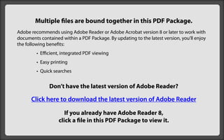 Multiple files are bound together in this PDF Package.
Adobe recommends using Adobe Reader or Adobe Acrobat version 8 or later to work with
documents contained within a PDF Package. By updating to the latest version, you’ll enjoy
the following benefits:
         • Efficient, integrated PDF viewing
         • Easy printing
         • Quick searches


               Don’t have the latest version of Adobe Reader?

      Click here to download the latest version of Adobe Reader

                      If you already have Adobe Reader 8,
                   click a file in this PDF Package to view it.
 