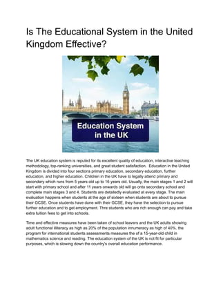 Is The Educational System in the United
Kingdom Effective?
The UK education system is reputed for its excellent quality of education, interactive teaching
methodology, top-ranking universities, and great student satisfaction. Education in the United
Kingdom is divided into four sections primary education, secondary education, further
education, and higher education. Children in the UK have to legally attend primary and
secondary which runs from 5 years old up to 16 years old. Usually, the main stages 1 and 2 will
start with primary school and after 11 years onwards old will go onto secondary school and
complete main stages 3 and 4. Students are detailedly evaluated at every stage. The main
evaluation happens when students at the age of sixteen when students are about to pursue
their GCSE. Once students have done with their GCSE, they have the selection to pursue
further education and to get employment. Thre students who are rich enough can pay and take
extra tuition fees to get into schools.
Time and effective measures have been taken of school leavers and the UK adults showing
adult functional illiteracy as high as 20% of the population innumeracy as high of 40%. the
program for international students assessments measures the of a 15-year-old child in
mathematics science and reading. The education system of the UK is not fit for particular
purposes, which is slowing down the country's overall education performance.
 