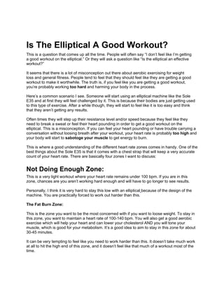 Is The Elliptical A Good Workout?
This is a question that comes up all the time. People will often say “I don’t feel like I’m getting
a good workout on the elliptical.” Or they will ask a question like “Is the elliptical an effective
workout?”

It seems that there is a lot of misconception out there about aerobic exercising for weight
loss and general fitness. People tend to feel that they should feel like they are getting a good
workout to make it worthwhile. The truth is, if you feel like you are getting a good workout,
you’re probably working too hard and harming your body in the process.

Here’s a common scenario I see. Someone will start using an elliptical machine like the Sole
E35 and at first they will feel challenged by it. This is because their bodies are just getting used
to this type of exercise. After a while though, they will start to feel like it is too easy and think
that they aren’t getting any results.

Often times they will step up their resistance level and/or speed because they feel like they
need to break a sweat or feel their heart pounding in order to get a good workout on the
elliptical. This is a misconception. If you can feel your heart pounding or have trouble carrying a
conversation without loosing breath after your workout, your heart rate is probably too high and
your body will start to sabotoge your muscle to get energy to burn.

This is where a good understanding of the different heart rate zones comes in handy. One of the
best things about the Sole E35 is that it comes with a chest strap that will keep a very accurate
count of your heart rate. There are basically four zones I want to discuss:


Not Doing Enough Zone:
This is a very light workout where your heart rate remains under 100 bpm. If you are in this
zone, chances are you aren’t working hard enough and will have to go longer to see results.

Personally, I think it is very hard to stay this low with an elliptical because of the design of the
machine. You are practically forced to work out harder than this.

The Fat Burn Zone:

This is the zone you want to be the most concerned with if you want to loose weight. To stay in
this zone, you want to maintain a heart rate of 100-140 bpm. You will also get a good aerobic
exercise which will help your heart and can lower your cholesterol AND you will tone your
muscle, which is good for your metabolism. It’s a good idea to aim to stay in this zone for about
30-45 minutes.

It can be very tempting to feel like you need to work harder than this. It doesn’t take much work
at all to hit the high end of this zone, and it doesn’t feel like that much of a workout most of the
time.
 
