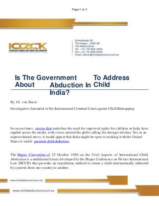 Page 1 of 3
Is The Government
About
To Address
ChildAbduction In
India?
By J.S. von Dacre
Investigative Journalist of the International Criminal Court against Child Kidnapping
In recent times, stories that underline the need for improved rights for children in India have
rippled across the media, with voices around the globe calling for stronger reforms. Yet, in an
unprecedented move, it would appear that India might be open to working with the United
States to tackle parental child abduction.
The Hague Convention of 25 October 1980 on the Civil Aspects of International Child
Abduction is a multilateral treaty developed by the Hague Conference on Private International
Law (HCCH) that provides an expeditious method to return a child internationally abducted
by a parent from one country to another.
 