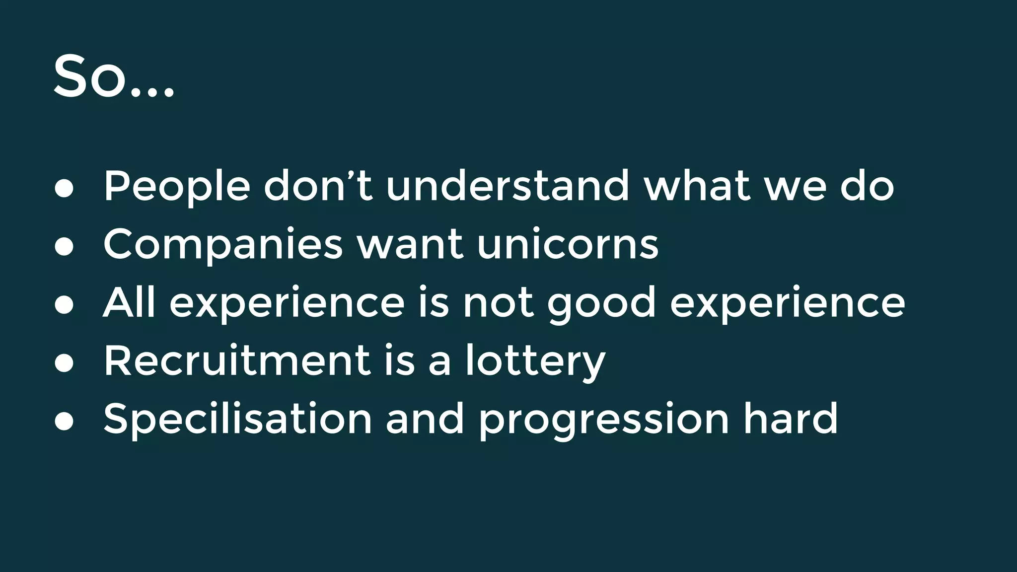 So...
● People don’t understand what we do
● Companies want unicorns
● All experience is not good experience
● Recruitment is a lottery
● Specilisation and progression hard
 