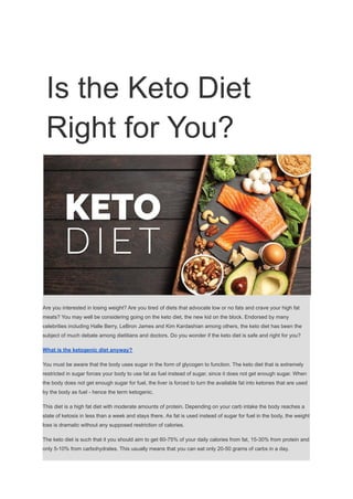 Is the Keto Diet
Right for You?
Are you interested in losing weight? Are you tired of diets that advocate low or no fats and crave your high fat
meats? You may well be considering going on the keto diet, the new kid on the block. Endorsed by many
celebrities including Halle Berry, LeBron James and Kim Kardashian among others, the keto diet has been the
subject of much debate among dietitians and doctors. Do you wonder if the keto diet is safe and right for you?
What is the ketogenic diet anyway?
You must be aware that the body uses sugar in the form of glycogen to function. The keto diet that is extremely
restricted in sugar forces your body to use fat as fuel instead of sugar, since it does not get enough sugar. When
the body does not get enough sugar for fuel, the liver is forced to turn the available fat into ketones that are used
by the body as fuel - hence the term ketogenic.
This diet is a high fat diet with moderate amounts of protein. Depending on your carb intake the body reaches a
state of ketosis in less than a week and stays there. As fat is used instead of sugar for fuel in the body, the weight
loss is dramatic without any supposed restriction of calories.
The keto diet is such that it you should aim to get 60-75% of your daily calories from fat, 15-30% from protein and
only 5-10% from carbohydrates. This usually means that you can eat only 20-50 grams of carbs in a day.
 