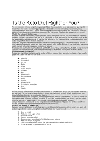 Is the Keto Diet Right for You?
Are you interested in losing weight? Are you tired of diets that advocate low or no fats and crave your high fat
meats? You may well be considering going on the keto diet, the new kid on the block. Endorsed by many
celebrities including Halle Berry, LeBron James and Kim Kardashian among others, the keto diet has been the
subject of much debate among dietitians and doctors. Do you wonder if the keto diet is safe and right for you?
What is the ketogenic diet anyway?
You must be aware that the body uses sugar in the form of glycogen to function. The keto diet that is extremely
restricted in sugar forces your body to use fat as fuel instead of sugar, since it does not get enough sugar. When
the body does not get enough sugar for fuel, the liver is forced to turn the available fat into ketones that are used
by the body as fuel - hence the term ketogenic.
This diet is a high fat diet with moderate amounts of protein. Depending on your carb intake the body reaches a
state of ketosis in less than a week and stays there. As fat is used instead of sugar for fuel in the body, the weight
loss is dramatic without any supposed restriction of calories.
The keto diet is such that it you should aim to get 60-75% of your daily calories from fat, 15-30% from protein and
only 5-10% from carbohydrates. This usually means that you can eat only 20-50 grams of carbs in a day.
What can you eat on this diet?
The diet is a high fat diet that is somewhat similar to Atkins. However, there is greater emphasis on fats, usually
'good' fats. On the keto diet you can have
 Olive oil
 Coconut oil
 Nut oils
 Butter
 Ghee
 Grass fed beef
 Chicken
 Fish
 Other meats
 Full fat cheese
 Eggs
 Cream
 Leafy greens
 Non-starchy vegetables
 Nuts
 Seeds
You can also get a whole range of snacks that are meant for keto followers. As you can see from this list, fruits
are restricted. You can have low sugar fruits in a limited quantity (mostly berries), but will have to forego your
favourite fruits as these are all sweet and/or starchy.
This diet includes no grains of any kind, starchy vegetables like potatoes (and all tubers), no sugar or sweets, no
breads and cakes, no beans and lentils, no pasta, no pizza and burgers and very little alcohol. This also means
no coffee with milk or tea with milk - in fact, no milk and ice-creams and milk based desserts.
Many of these have workarounds as you can get carbohydrate free pasta and pizza, you can have cauliflower
rice and now there are even restaurants that cater to keto aficionados.
What are the benefits of the keto diet?
If you are wondering if this diet is safe, its proponents and those who have achieved their weight loss goals will
certainly agree that it is safe. Among the benefits of the keto diet you can expect:
1. Loss of weight
2. Reduced or no sugar spikes
3. Appetite control
4. Seizure controlling effect
5. Blood pressure normalises in high blood pressure patients
6. Reduced attacks of migraine
7. Type 2 diabetes patients on this diet may be able to reduce their medications
8. Some benefits to those suffering from cancer
 