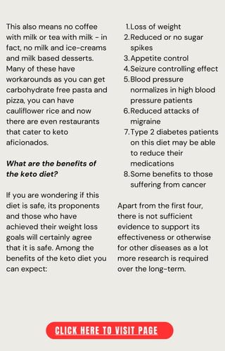 This also means no coffee
with milk or tea with milk - in
fact, no milk and ice-creams
and milk based desserts.
Many of these have
workarounds as you can get
carbohydrate free pasta and
pizza, you can have
cauliflower rice and now
there are even restaurants
that cater to keto
aficionados.
What are the benefits of
the keto diet?
If you are wondering if this
diet is safe, its proponents
and those who have
achieved their weight loss
goals will certainly agree
that it is safe. Among the
benefits of the keto diet you
can expect:
Loss of weight
Reduced or no sugar
spikes
Appetite control
Seizure controlling effect
Blood pressure
normalizes in high blood
pressure patients
Reduced attacks of
migraine
Type 2 diabetes patients
on this diet may be able
to reduce their
medications
Some benefits to those
suffering from cancer
1.
2.
3.
4.
5.
6.
7.
8.
Apart from the first four,
there is not sufficient
evidence to support its
effectiveness or otherwise
for other diseases as a lot
more research is required
over the long-term.
CLICK HERE TO VISIT PAGE
 
