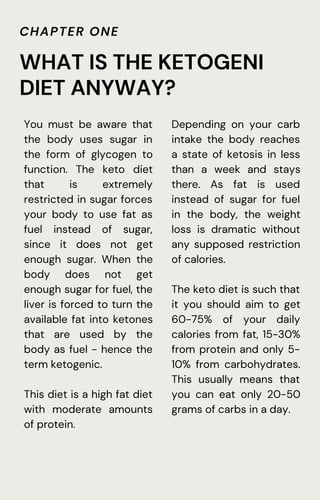 CHAPTER ONE
You must be aware that
the body uses sugar in
the form of glycogen to
function. The keto diet
that is extremely
restricted in sugar forces
your body to use fat as
fuel instead of sugar,
since it does not get
enough sugar. When the
body does not get
enough sugar for fuel, the
liver is forced to turn the
available fat into ketones
that are used by the
body as fuel - hence the
term ketogenic.
This diet is a high fat diet
with moderate amounts
of protein.
WHAT IS THE KETOGENI
DIET ANYWAY?
Depending on your carb
intake the body reaches
a state of ketosis in less
than a week and stays
there. As fat is used
instead of sugar for fuel
in the body, the weight
loss is dramatic without
any supposed restriction
of calories.
The keto diet is such that
it you should aim to get
60-75% of your daily
calories from fat, 15-30%
from protein and only 5-
10% from carbohydrates.
This usually means that
you can eat only 20-50
grams of carbs in a day.
 