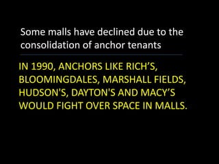 IN 1990, ANCHORS LIKE RICH’S,
BLOOMINGDALES, MARSHALL FIELDS,
HUDSON'S, DAYTON'S AND MACY’S
WOULD FIGHT OVER SPACE IN MALLS.
Some malls have declined due to the
consolidation of anchor tenants
 