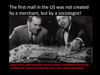 The first mall in the US was not created
by a merchant, but by a sociologist!
Victor Gruen understood the need to create a
centralized community to battle the American
suburb of cul-de-sacs, clubs and carpools.
Victor Gruen understood the need to create a centralized community
to battle the American suburb of cul-de-sacs, clubs and carpools
 
