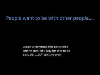 People want to be with other people….
Gruen understood this basic need
and he created a way for that to be
possible…..20th century-style
 