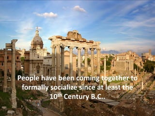 People have been coming together to
formally socialize since at least the
10th Century B.C..
 