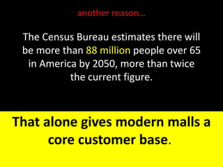 The Census Bureau estimates there will
be more than 88 million people over 65
in America by 2050, more than twice
the current figure.
That alone gives modern malls a
core customer base.
another reason…
 