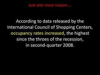 Just one more reason….
According to data released by the
International Council of Shopping Centers,
occupancy rates increased, the highest
since the throes of the recession,
in second-quarter 2008.
 