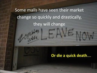 Some malls have seen their market
change so quickly and drastically,
they will change
Or die a quick death….
 