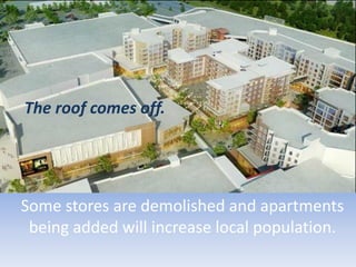 Some stores are demolished and apartments
being added will increase local population.
The roof comes off.
 